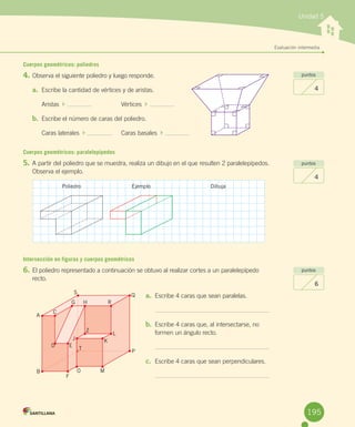 Unidad 5
Evaluación intermedia
Cuerpos geométricos: poliedros
4.	Observa	el	siguiente	poliedro	y	luego	responde.
a.	 Escribe	la	cantidad	de	vértices	y	de	aristas.
Aristas		 	 	 Vértices		 	
b.	 Escribe	el	número	de	caras	del	poliedro.
Caras	laterales		 	 	 Caras	basales		 	
Cuerpos geométricos: paralelepípedos
5.	A	partir	del	poliedro	que	se	muestra,	realiza	un	dibujo	en	el	que	resulten	2	paralelepípedos.	
Observa	el	ejemplo.
Intersección en figuras y cuerpos geométricos
6.	El	poliedro	representado	a	continuación	se	obtuvo	al	realizar	cortes	a	un	paralelepípedo	
recto.
puntos
4
puntos
4
puntos
6
a.	 Escribe	4	caras	que	sean	paralelas.
b.	 Escribe	4	caras	que,	al	intersectarse,	no	
formen	un	ángulo	recto.
c.	 Escribe	4	caras	que	sean	perpendiculares.
Poliedro Ejemplo Dibuja
A
B
F
O M
P
QS
G H
Z
D
C
L
KJ
T
R
E
195
 