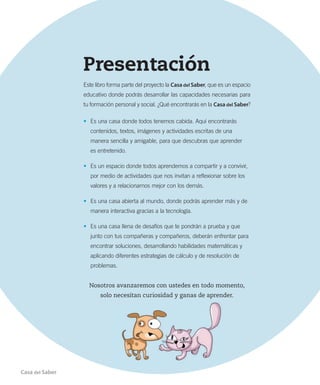 Presentación
Este libro forma parte del proyecto la Casa del Saber, que es un espacio
educativo donde podrás desarrollar las capacidades necesarias para
tu formación personal y social. ¿Qué encontrarás en la Casa del Saber?
• Es una casa donde todos tenemos cabida. Aquí encontrarás
contenidos, textos, imágenes y actividades escritas de una
manera sencilla y amigable, para que descubras que aprender
es entretenido.
• Es un espacio donde todos aprendemos a compartir y a convivir,
por medio de actividades que nos invitan a reflexionar sobre los
valores y a relacionarnos mejor con los demás.
• Es una casa abierta al mundo, donde podrás aprender más y de
manera interactiva gracias a la tecnología.
• Es una casa llena de desafíos que te pondrán a prueba y que
junto con tus compañeras y compañeros, deberán enfrentar para
encontrar soluciones, desarrollando habilidades matemáticas y
aplicando diferentes estrategias de cálculo y de resolución de
problemas.
Nosotros avanzaremos con ustedes en todo momento,
solo necesitan curiosidad y ganas de aprender.
Casa del Saber 3
 