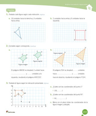 Practica
	Aplicar una traslación a figuras planas
1.	Traslada	cada	figura	según	cada	indicación.	Aplicar
2.	Completa	según	corresponda.	Analizar
3.	Traslada	la	figura	según	la	indicación	presentada.	Aplicar
a.	 10	unidades	hacia	la	derecha	y	3	unidades		
hacia	arriba.
b.	 2	unidades	hacia	arriba	y	9	unidades	hacia	la	
izquierda.
a.	
El	polígono	ABCDE	se	desplazó	1	unidad	hacia	
	y	 	unidades	a	la	
izquierda,	resultando	el	polígono	A’B’C’D’E’.
b.	
El	polígono	FGH	se	desplazó	 	unidades	
hacia	 	y	 	unidades	
hacia	la	derecha,	resultando	el	polígono	F’G’H’.
a.	 ¿Cuáles	son	las	coordenadas	del	punto	L’?
		L’(6,	 )
b.	 ¿Cuáles	son	las	coordenadas	del	punto	N’?
		N’( ,	 )
c.	 Marca	en	el	plano	todas	las	coordenadas	de	la	
figura	imagen	y	dibújala.
B
A
A’
A
C’
C
B’
B
D’
D
E’
E
C
A
H
H’
G
G’
F
F’
BC
D
Figura imagen
Figura original
Figura original
Figura imagen
O
P
Q
L
M
N
Y
X
5
4
3
2
1
1 2 3 4 5 6 7 8 9 10
0
203
 