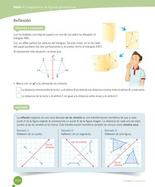 Unidad 5 / Geometría
Módulo 4 / Congruencia de figuras geométricas
Observa y responde
Reflexión
Luis	ha	doblado	una	hoja	de	papel	y	en	uno	de	sus	lados	ha	dibujado	un	
triángulo	ABC.	
Con	un	alfiler	perforó	los	vértices	del	triángulo.	De	este	modo,	en	el	otro	lado	
del	papel	quedaron	las	tres	perforaciones	y,	al	unirlas,	formó	el	triángulo	A’B’C’.
Al	representar	esta	situación,	se	tiene	que:
•	 Marca	con	un	 	si	la	afirmación	es	correcta.
	La	distancia	mínima	entre	la	recta	L	y	el	vértice	B	es	distinta	a	la	distancia	mínima	entre	el	vértice	B’	y	esta	recta.
	La	distancia	de	la	recta	L	al	vértice	C	es	igual	a	la	distancia	entre	el	eje	y	el	vértice	C’.
La	reflexión	respecto	de	una	recta	llamada	eje de simetría	es	una	transformación	isométrica	tal	que	a	cada	
punto	A	de	la	figura	original,	le	corresponde	un	punto	A’	de	la	figura	imagen.	La	distancia	de	cada	uno	de	estos	
puntos	al	eje	de	simetría	es	la	misma.	Esta	transformación	isométrica	también	se	conoce	como	simetría axial.
Aprende
Ejemplo 1:
Reflexión	de	un	punto.
Ejemplo 2:
Reflexión	de	un	segmento.
Ejemplo 3:
Reflexión	de	una	figura.
M’
M D G
G’
D’
Eje de
simetría
Eje de simetría
A’
B’
C’
A
B
C
L
B’
C’
A’
B
C
A
E’
D’
G’
C’
C
ED
Eje de
simetría
G
204
 