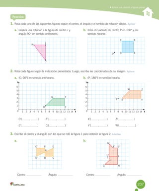 Practica
1.	Rota	cada	una	de	las	siguientes	figuras	según	el	centro,	el	ángulo	y	el	sentido	de	rotación	dados.	Aplicar
2.	Rota	cada	figura	según	la	indicación	presentada.	Luego,	escribe	las	coordenadas	de	su	imagen.	Aplicar
O’( ,	 )	 F’( ,	 )	 X’( ,	 )	 Z’( ,	 )
E’( ,	 )	 G’( ,	 )	 Y’( ,	 )		 W’( ,	 )
3.	Escribe	el	centro	y	el	ángulo	con	los	que	se	rotó	la	figura	1	para	obtener	la	figura	2.	Analizar
	Aplicar una rotación a figuras planas
a.	 Realiza	una	rotación	a	la	figura	de	centro	J	y	
ángulo	90°	en	sentido	antihorario.
b.	 Rota	el	cuadrado	de	centro	P	en	180°	y	en	
sentido	horario.
a.	 (O,	90°)	en	sentido	antihorario. b.	 (P,	180°)	en	sentido	horario.
a.	
Centro:	 									Ángulo:	
b.	
Centro:	 									Ángulo:	
J
K
I
O
B C
DB’C’
D’
G’
F’ E’
I
HG
F’
H’
E
A
P X
E
Y
F
Z
G
W
P D A
BC
F’F’
Y Y
X X
6
5
4
3
2
1
6
5
4
3
2
1
1 2 3 4 5 6 7 8 9 10 11 12 13 14 1 2 3 4 5 6 7 8 9 10 11 12 13 140 0
207
 