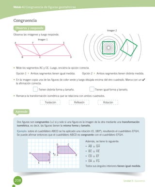 Unidad 5 / Geometría
Observa y responde
Congruencia
Observa	las	imágenes	y	luego	responde.
•	 Mide	los	segmentos	AC	y	CE.	Luego,	encierra	la	opción	correcta.
Opción	1		 		Ambos	segmentos	tienen	igual	medida.									Opción	2		 		Ambos	segmentos	tienen	distinta	medida.
•	 En	la	imagen	copia	una	de	las	figuras	de	color	verde	y	luego	dibújala	encima	del	otro	cuadrado.	Marca	con	un	 	
la	afirmación	correcta.
	Tienen	distinta	forma	y	tamaño.																				 	Tienen	igual	forma	y	tamaño.
•	 Remarca	la	transformación	isométrica	que	se	relaciona	con	ambos	cuadrados.
Módulo 4 / Congruencia de figuras geométricas
Traslación Reflexión Rotación
Dos	figuras	son	congruentes	(,)	si	y	solo	si	una	figura	es	la	imagen	de	la	otra	mediante	una	transformación
isométrica,	es	decir,	las	figuras	tienen	la	misma forma	y	tamaño.
Ejemplo:	sobre	el	cuadrilátero	ABCD	se	ha	aplicado	una	rotación	(O,	180º),	resultando	el	cuadrilátero	EFGH.	
Se	puede	afirmar	entonces	que	el	cuadrilátero	ABCD	es	congruente	con	el	cuadrilátero	EFGH.
Aprende
A
B
F
C
E
D
O A B
D C
H
E F
G
Además,	se	tiene	lo	siguiente:
•	 AB	,	GH
•	 BC	,	HE
•	 CD	,	EF
•	 DA	,	FG
Todos	sus	ángulos	interiores tienen igual medida.
Imagen 1
Imagen 2
208
 