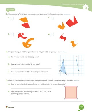 Practica
	Comprender el concepto de congruencia
1.	Marca	con	un	 	si	la	figura	anaranjada	es	congruente	con	la	figura	de	color	rojo.	Reconocer
2.	Dibuja	un	triángulo	A’B’C’	congruente	con	el	triángulo	ABC.	Luego,	responde.	Analizar
a.	 ¿Qué	transformación	isométrica	aplicaste?
b.	 ¿Qué	ocurre	con	las	medidas	de	sus	lados?
c.	 ¿Qué	ocurre	con	las	medidas	de	los	ángulos	interiores?
3.	ABCD	es	un	cuadrado.	Traza	las	diagonales	y	llama	O	a	la	intersección	de	ellas;	luego,	responde.	Analizar
a.	 ¿Cuál	es	la	medida	del	ángulo	se	forma	con	la	intersección	de	ambas	diagonales?	
b.	 ¿Qué	puedes	decir	de	los	triángulos	AOD,	OCD,	COB	y	BOA?	
¿Son	congruentes?	Justifica.
a.	
b.	
c.	
d.	
A
B C
D
A
A’
B
C
C’
209
 