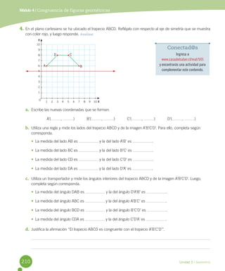 Unidad 5 / Geometría
4.	En	el	plano	cartesiano	se	ha	ubicado	el	trapecio	ABCD.	Refléjalo	con	respecto	al	eje	de	simetría	que	se	muestra	
con	color	rojo,	y	luego	responde.	Analizar
a.	 Escribe	las	nuevas	coordenadas	que	se	forman.
	 A’( ,	 )											B’( ,	 )											C’( ,	 )											D’( ,	 )
b.	 Utiliza	una	regla	y	mide	los	lados	del	trapecio	ABCD	y	de	la	imagen	A’B’C’D’.	Para	ello,	completa	según	
corresponda.
•	 La	medida	del	lado	AB	es	 	y	la	del	lado	A’B’	es	 .
•	 La	medida	del	lado	BC	es	 	y	la	del	lado	B’C’	es	 .
•	 La	medida	del	lado	CD	es	 	y	la	del	lado	C’D’	es	 .
•	 La	medida	del	lado	DA	es	 	y	la	del	lado	D’A’	es	 .
c.	 Utiliza	un	transportador	y	mide	los	ángulos	interiores	del	trapecio	ABCD	y	de	la	imagen	A’B’C’D’.	Luego,	
completa	según	corresponda.
•	 La	medida	del	ángulo	DAB	es	 	y	la	del	ángulo	D’A’B’	es	 .
•	 La	medida	del	ángulo	ABC	es	 	y	la	del	ángulo	A’B’C’	es	 .
•	 La	medida	del	ángulo	BCD	es	 	y	la	del	ángulo	B’C’D’	es	 .
•	 La	medida	del	ángulo	CDA	es	 	y	la	del	ángulo	C’D’A’	es	 .
d.	 Justifica	la	afirmación	“El	trapecio	ABCD	es	congruente	con	el	trapecio	A’B’C’D’”.
Módulo 4 / Congruencia de figuras geométricas
Conectad@s
Ingresa a
www.casadelsaber.cl/mat/505
y encontrarás una actividad para
complementar este contenido.
10
9
8
7
6
5
4
3
2
1
1 2 3 4 5 6 7 8 9 10 X
Y
0
B
CD
A
210
 