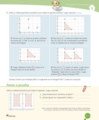 Comprender el concepto de congruencia
5. Utiliza	el	software	geométrico	GeoGebra	para	realizar	la	siguiente	actividad.	Luego,	responde.	Analiza
¿Puedes	concluir	que	el	triángulo	ABC	es	congruente	con	el	triángulo	A’B’C’?	Justifica	tu	respuesta.
Ponte a prueba
Utiliza	el	software	GeoGebra	para	realizar	lo	siguiente.	Luego,	responde.
a. ¿Qué	transformación	isométrica	se	aplicó?
b. ¿Ambas	figuras	son	congruentes?	Justifica.
Nota:	la	aplicación	GeoGebra	(www.geogebra.org)	creada	por	Markus	Hohenwarter,
fue	incluida	en	este	texto	con	fines	de	enseñanza	y	a	título	meramente	ejemplar.
1°	Haz	clic	en							y	marca	en	el	plano	cartesiano	
los	puntos	A(2,	1),	B(4,	1)	y	C(2,	3),	que	son	los	
vértices	del	triángulo.
3°	Haz	clic	en							y	marca	en	el	plano	los	puntos
D(2,	4)	y	E(5,	4),	que	corresponden	a	la	traslación	
de	las	3	unidades	que	se	moverá	el	triángulo.
2° Luego,	utilizando	el	botón						,	marca	en	el	
triángulo	cada	uno	de	los	vértices.
4°	Haz	clic	en							y	marca	un	vértice.	Luego	marca	
los	puntos	D	y	E.	El	vértice	que	has	marcado	se	
“trasladará”;	repite	esto	con	cada	vértice.	Luego,	
presiona							y	dibuja	el	triángulo	A’B’C’.
211
 