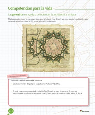 Competencias para la vida
La	geometría	me	ayuda	a	comprender	la	arquitectura	antigua
Muchas	ciudades	tienen	formas	poligonales,	como	la	fortaleza	Neuf-Brisach,	que	es	un	pueblo	francés	de	la	región	
de	Alsacia,	ubicado	a	menos	de	2,5	km	de	la	frontera	con	Alemania.
Responde, según la información entregada.
•	 ¿Cuál	es	el	nombre	del	polígono	ocupado	en	el	“baluarte”?	Justifica.
•	 Si	en	la	imagen	que	representa	la	ciudad	de	Neuf-Brisach	se	traza	el	segmento	CI,	¿con	qué	
transformación	isométrica	se	podría	relacionar?	¿Cuáles	serían	las	imágenes	de	los	puntos	A,	B	y	H?
Responde, según la información entregada.
	Competencia	matemática
A
B
C
D
E
F
GI
H
214
 