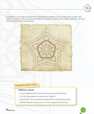 El	“baluarte”	es	una	construcción	geométrica,	generalmente	pentagonal,	unida	a	la	línea	de	las	murallas,	pero	
saliente	con	respecto	a	ella,	cuya	principal	finalidad	fue	defender	las	puertas	de	los	castillos	medievales,	que	era	el	
punto	más	débil	de	estas	construcciones.
Reflexiona y comenta.
•	 ¿En	qué	región	de	Francia	se	encuentra	la	ciudad	de	Neuf-Brisach?
•	 ¿Con	qué	figura	geométrica	relacionas	el	“baluarte”?
•	 ¿Qué	relación	crees	que	existe	entre	la	geometría	y	la	arquitectura	actual?
•	 Nombra	diferentes	construcciones	con	forma	poligonal	que	conozcas.
Reflexiona y comenta.
	Competencia	cultural	y	artística
A
B
C
D
E
F
H
I
J
G
215
 