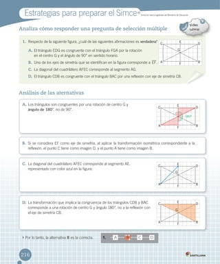 Estrategias	para	preparar	el	Simce	 MR
Simce	es	marca	registrada	del	Ministerio	de	Educación.
C D
E
G
B
A B
C D
E
G
180º
B
A B
216
Análisis de las aternativas
Analiza cómo responder una pregunta de selección múltiple
	Por	lo	tanto,	la	alternativa	B	es	la	correcta. 1.	 A DB C
A.	Los	triángulos	son	congruentes	por	una	rotación	de	centro	G	y	
ángulo de 180°,	no	de	90°.
B.	 Si	se	considera	EF	como	eje	de	simetría,	al	aplicar	la	transformación	isométrica	correspondiente	a	la	
reflexión,	el	punto	C	tiene	como	imagen	D,	y	el	punto	A	tiene	como	imagen	B.
C.	La	diagonal	del	cuadrilátero	AFEC	corresponde	al	segmento	AE,	
representado	con	color	azul	en	la	figura.
D.	La	transformación	que	implica	la	congruencia	de	los	triángulos	CDB	y	BAC	
corresponde	a	una	rotación	de	centro	G	y	ángulo	180°,	no	a	la	reflexión	con	
el	eje	de	simetría	CB.
C D
E
G
F
A B
C D
E
G
F
A B
C D
E
F
A B
G
C D
E
F
A B
G
180º
1. Respecto	de	la	siguiente	figura,	¿cuál	de	las	siguientes	afirmaciones	es	verdadera?
A.	El	triángulo	EDG	es	congruente	con	el	triángulo	FGA	por	la	rotación	
en	el	centro	G	y	el	ángulo	de	90°	en	sentido	horario.
B.	 Uno	de	los	ejes	de	simetría	que	se	identifican	en	la	figura	corresponde	a	EF.
C.	La	diagonal	del	cuadrilátero	AFEC	corresponde	al	segmento	AG.
D.	El	triángulo	CDB	es	congruente	con	el	triángulo	BAC	por	una	reflexión	con	eje	de	simetría	CB.
216
 