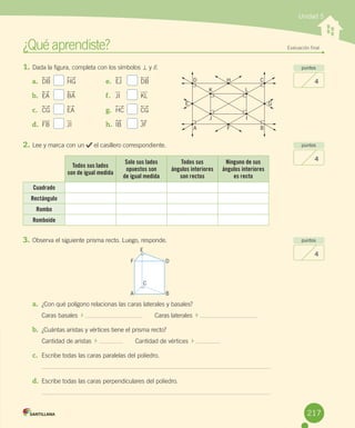 ¿Qué	aprendiste?	 Evaluación final
Unidad 5
puntos
4
puntos
4
puntos
4
1.	Dada	la	figura,	completa	con	los	símbolos	=	y	//.
2.	Lee	y	marca	con	un	 	el	casillero	correspondiente.
Todos sus lados
son de igual medida
Solo sus lados
opuestos son
de igual medida
Todos sus
ángulos interiores
son rectos
Ninguno de sus
ángulos interiores
es recto
Cuadrado
Rectángulo
Rombo
Romboide
3.	Observa	el	siguiente	prisma	recto.	Luego,	responde.
a.	 ¿Con	qué	polígono	relacionas	las	caras	laterales	y	basales?
Caras	basales		 	 							Caras	laterales		 	 		
b.	 ¿Cuántas	aristas	y	vértices	tiene	el	prisma	recto?
Cantidad	de	aristas		 	 							Cantidad	de	vértices		 	 	
c.	 Escribe	todas	las	caras	paralelas	del	poliedro.
d.	 Escribe	todas	las	caras	perpendiculares	del	poliedro.
a.	 DB	 	 HG
b.	 EA	 	 BA
c.	 CG	 	 EA
d.	 FB	 	 JI
e.	 EJ	 	 DB
f.	 JI 	 	 KL
g.	 HC	 	 CG
h.	 IB	 	 JF
F D
A B
C
E
A F
H
K
J
L
I
D
B
C
GE
217
 