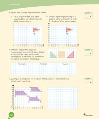 ¿Qué aprendiste?
218
puntos
4
puntos
6
puntos
4
4.	Realiza	en	el	plano	las	transformaciones	pedidas.
5.	Utilizando	las	siguientes	piezas	de	
rompecabezas,	arma	un	rectángulo	y	dibújalo	
en	la	cuadrícula.	Luego,	transforma	el	
rectángulo	en	un	romboide		y	el	romboide	en	
un	trapecio	moviendo	un	solo	triángulo.
6.	¿Qué	figura	es	congruente	con	el	trapecio	ABCD?	Justifica	tu	respuesta	con	una	
transformación	isométrica.
a.	 Dibuja	la	figura	imagen	de	la	figura	1	
luego	de	aplicar	una	reflexión	respecto	
del	eje	de	simetría	dado.
b.	 Dibuja	la	figura	imagen	de	la	figura	2	
luego	de	aplicar	una	rotación	de	centro	
B	y	ángulo	de	90º	en	sentido	horario.
Rectángulo Romboide Trapecio
10
9
8
7
6
5
4
3
2
1
1 2 3 4 5 6 7 8 9 10 11 12 13 14 X0
Y
A
E
X
B
F
Y
C
G
Z
D
H
W
B
Figura 1 Figura 2
B
Y YY
X X
9
8
7
6
5
4
3
2
1
9
8
7
6
5
4
3
2
1
1 2 3 4 5 6 7 8 9 10 11 12 13 1 2 3 4 5 6 7 8 9 10 11 12 130 0
218
 