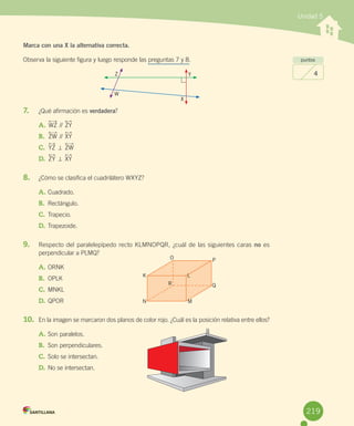 Unidad 5
Marca con una X la alternativa correcta.
Observa	la	siguiente	figura	y	luego	responde	las	preguntas	7	y	8.
7.	 ¿Qué	afirmación	es	verdadera?
A.	WZ	//	ZY
B.	 ZW	//	XY
C.	 YZ	=	ZW
D.	 ZY	=	XY
8.	 ¿Cómo	se	clasifica	el	cuadrilátero	WXYZ?
A.	Cuadrado.
B.	 Rectángulo.
C.	Trapecio.
D.	Trapezoide.
9.	 Respecto	del	paralelepípedo	recto	KLMNOPQR,	¿cuál	de	las	siguientes	caras	no	es	
perpendicular	a	PLMQ?
A.	ORNK
B.	 OPLK
C.	MNKL
D.	QPOR
10.	 En	la	imagen	se	marcaron	dos	planos	de	color	rojo.	¿Cuál	es	la	posición	relativa	entre	ellos?
A.	Son	paralelos.
B.	 Son	perpendiculares.
C.	Solo	se	intersectan.
D.	No	se	intersectan.
puntos
4Z Y
X
W
K L
R
P
Q
O
N M
219
 