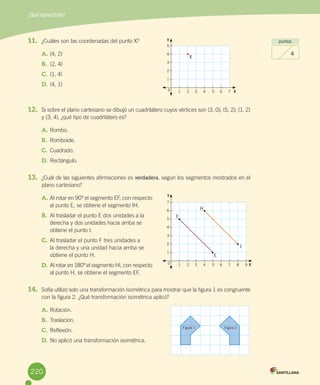 ¿Qué aprendiste?
220
puntos
4
11.	 ¿Cuáles	son	las	coordenadas	del	punto	X?
A.	(4,	2)
B.	 (2,	4)
C.	(1,	4)
D.	(4,	1)
12.	 Si	sobre	el	plano	cartesiano	se	dibujó	un	cuadrilátero	cuyos	vértices	son	(3,	0);	(5,	2);	(1,	2)	
y	(3,	4),	¿qué	tipo	de	cuadrilátero	es?
A.	Rombo.
B.	 Romboide.
C.	Cuadrado.
D.	Rectángulo.
13.	 ¿Cuál	de	las	siguientes	afirmaciones	es	verdadera,	según	los	segmentos	mostrados	en	el	
plano	cartesiano?
A.	Al	rotar	en	90º	el	segmento	EF,	con	respecto	
al	punto	E,	se	obtiene	el	segmento	IH.
B.	 Al	trasladar	el	punto	E	dos	unidades	a	la	
derecha	y	dos	unidades	hacia	arriba	se	
obtiene	el	punto	I.
C.	Al	trasladar	el	punto	F	tres	unidades	a	
la	derecha	y	una	unidad	hacia	arriba	se	
obtiene	el	punto	H.
D.	Al	rotar	en	180º	el	segmento	HI,	con	respecto	
al	punto	H,	se	obtiene	el	segmento	EF.
14.	 Sofía	utilizó	solo	una	transformación	isométrica	para	mostrar	que	la	figura	1	es	congruente	
con	la	figura	2.	¿Qué	transformación	isométrica	aplicó?
A.	Rotación.
B.	 Traslación.
C.	Reflexión.
D.	No	aplicó	una	transformación	isométrica.
Figura 1 Figura 2
5
4
3
2
1
1 2 3 4 5 6 7 X0
X
7
6
5
4
3
2
1
1 2 3 4 5 6 7 8 9 X0
F
E
H
I
Y
Y
220
 