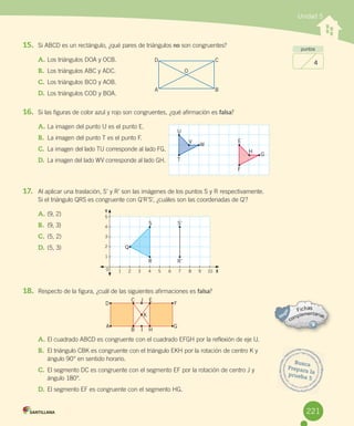 Unidad 5
puntos
4
15. Si	ABCD	es	un	rectángulo,	¿qué	pares	de	triángulos	no	son	congruentes?
A.	Los	triángulos	DOA	y	OCB.
B.	 Los	triángulos	ABC	y	ADC.
C.	Los	triángulos	BCO	y	AOB.
D.	Los	triángulos	COD	y	BOA.
16. Si	las	figuras	de	color	azul	y	rojo	son	congruentes,	¿qué	afirmación	es	falsa?
A.	La	imagen	del	punto	U	es	el	punto	E.
B.	 La	imagen	del	punto	T	es	el	punto	F.
C.	 La	imagen	del	lado	TU	corresponde	al	lado	FG.
D.	 La	imagen	del	lado	WV	corresponde	al	lado	GH.
17. Al	aplicar	una	traslación,	S’	y	R’	son	las	imágenes	de	los	puntos	S	y	R	respectivamente.
Si	el	triángulo	QRS	es	congruente	con	Q’R’S’,	¿cuáles	son	las	coordenadas	de	Q’?
A.	(9,	2)
B.	 (9,	3)
C.	(5,	2)
D.	(5,	3)
18. Respecto	de	la	figura,	¿cuál	de	las	siguientes	afirmaciones	es	falsa?
A.	El	cuadrado	ABCD	es	congruente	con	el	cuadrado	EFGH	por	la	reflexión	de	eje	IJ.
B.	 El	triángulo	CBK	es	congruente	con	el	triángulo	EKH	por	la	rotación	de	centro	K	y	
ángulo	90°	en	sentido	horario.
C.	El	segmento	DC	es	congruente	con	el	segmento	EF	por	la	rotación	de	centro	J	y	
ángulo	180°.
D.	El	segmento	EF	es	congruente	con	el	segmento	HG.	
Busca
Prepara	laprueba	5
D C
O
A
T
F
W
G
V
H
U
E
B
Q
R R’
S S’
5
4
3
2
1
1 2 3 4 5 6 7 8 9 10 X0
Y
D F
C
B
EJ
HI
K
A G
221
 