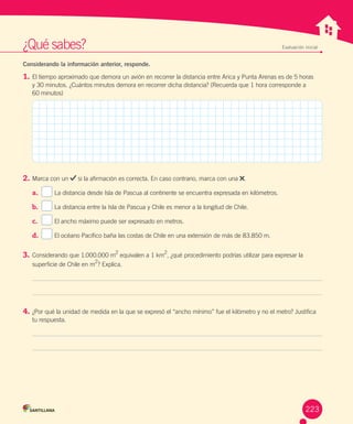 ¿Qué	sabes? Evaluación inicial
Considerando la información anterior, responde.
1.	El	tiempo	aproximado	que	demora	un	avión	en	recorrer	la	distancia	entre	Arica	y	Punta	Arenas	es	de	5	horas	
y	30	minutos.	¿Cuántos	minutos	demora	en	recorrer	dicha	distancia?	(Recuerda	que	1	hora	corresponde	a	
60	minutos)
2.	Marca	con	un	 	si	la	afirmación	es	correcta.	En	caso	contrario,	marca	con	una	 .
a.	 		 La	distancia	desde	Isla	de	Pascua	al	continente	se	encuentra	expresada	en	kilómetros.
b.	 		 La	distancia	entre	la	Isla	de	Pascua	y	Chile	es	menor	a	la	longitud	de	Chile.
c.	 		 El	ancho	máximo	puede	ser	expresado	en	metros.
d.	 		 El	océano	Pacífico	baña	las	costas	de	Chile	en	una	extensión	de	más	de	83.850	m.
3.	Considerando	que	1.000.000	m
2
	equivalen	a	1	km
2
,	¿qué	procedimiento	podrías	utilizar	para	expresar	la	
superficie	de	Chile	en	m2
?	Explica.
4.	¿Por	qué	la	unidad	de	medida	en	la	que	se	expresó	el	“ancho	mínimo”	fue	el	kilómetro	y	no	el	metro?	Justifica	
tu	respuesta.
223
 