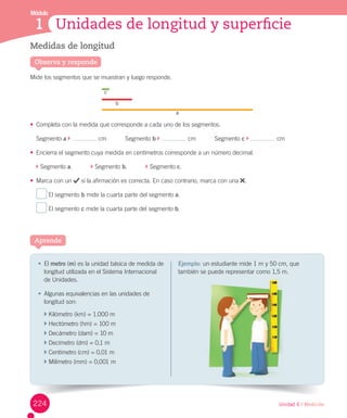 Módulo
Unidad 6 / Medición
Aprende
1 Unidades de longitud y superficie
Medidas de longitud
Mide	los	segmentos	que	se	muestran	y	luego	responde.
•	 Completa	con	la	medida	que	corresponde	a	cada	uno	de	los	segmentos.
Segmento	a	 	 	cm											Segmento	b	 	 	cm											Segmento	c	 	 	cm
•	 Encierra	el	segmento	cuya	medida	en	centímetros	corresponde	a	un	número	decimal.
	Segmento	a.											 	Segmento	b.											 	Segmento	c.
•	 Marca	con	un	 	si	la	afirmación	es	correcta.	En	caso	contrario,	marca	con	una	 .
	El	segmento	b	mide	la	cuarta	parte	del	segmento	a.
	El	segmento	c	mide	la	cuarta	parte	del	segmento	b.
Observa y responde
•	 El	metro	(m)	es	la	unidad	básica	de	medida	de	
longitud	utilizada	en	el	Sistema	Internacional	
de	Unidades.	
•	 Algunas	equivalencias	en	las	unidades	de	
longitud	son:
	Kilómetro	(km)	=	1.000	m
	Hectómetro	(hm)	=	100	m
	Decámetro	(dam)	=	10	m
	Decímetro	(dm)	=	0,1	m
	Centímetro	(cm)	=	0,01	m
	Milímetro	(mm)	=	0,001	m
Ejemplo: un	estudiante	mide	1	m	y	50	cm,	que	
también	se	puede	representar	como	1,5	m.
c
b
a
puede representar 1,5
224
 