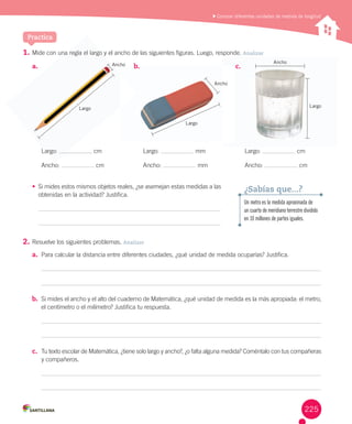 Practica
	Conocer diferentes unidades de medida de longitud
1.	Mide	con	una	regla	el	largo	y	el	ancho	de	las	siguientes	figuras.	Luego,	responde.	Analizar
•	 Si	mides	estos	mismos	objetos	reales,	¿se	asemejan	estas	medidas	a	las	
obtenidas	en	la	actividad?	Justifica.
2.	Resuelve	los	siguientes	problemas.	Analizar
a.	 Para	calcular	la	distancia	entre	diferentes	ciudades,	¿qué	unidad	de	medida	ocuparías?	Justifica.
b.	 Si	mides	el	ancho	y	el	alto	del	cuaderno	de	Matemática,	¿qué	unidad	de	medida	es	la	más	apropiada:	el	metro,	
el	centímetro	o	el	milímetro?	Justifica	tu	respuesta.	
c.	 Tu	texto	escolar	de	Matemática,	¿tiene	solo	largo	y	ancho?,	¿o	falta	alguna	medida?	Coméntalo	con	tus	compañeras	
y	compañeros.
a.	
Largo:	 	cm
Ancho:	 	cm
b.	
Largo:	 	mm
Ancho:	 	mm
c.	
Largo:	 	cm
Ancho:	 	cm
Un metro es la medida aproximada de
un cuarto de meridiano terrestre dividido
en 10 millones de partes iguales.
¿Sabías que...?
c.	b.	
Largo
Ancho
Largo
AnchoAncho
una regla el largo y
Largo:
Ancho
Largo
225
 