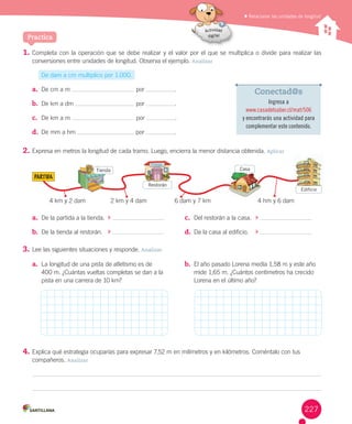 Relacionar las unidades de longitud
1. Completa	con	la	operación	que	se	debe	realizar	y	el	valor	por	el	que	se	multiplica	o	divide	para	realizar	las
conversiones	entre	unidades	de	longitud.	Observa	el	ejemplo.	Analizar
De	dam	a	cm	multiplico	por	1.000.
a. De	cm	a	m 	por	 .
b. De	km	a	dm 	por	 .
c. De	km	a	m 	por	 .
d. De	mm	a	hm 	por	 .
2. Expresa	en	metros	la	longitud	de	cada	tramo.	Luego,	encierra	la	menor	distancia	obtenida.	Aplicar
3. Lee	las	siguientes	situaciones	y	responde.	Analizar
4. Explica	qué	estrategia	ocuparías	para	expresar	7,52	m	en	milímetros	y	en	kilómetros.	Coméntalo	con	tus
compañeros.	Analizar
Practica
a. De	la	partida	a	la	tienda.
b. De	la	tienda	al	restorán.
c. Del	restorán	a	la	casa.
d. Da	la	casa	al	edificio.
a. La	longitud	de	una	pista	de	atletismo	es	de
400	m.	¿Cuántas	vueltas	completas	se	dan	a	la
pista	en	una	carrera	de	10	km?
b. El	año	pasado	Lorena	medía	1,58	m	y	este	año
mide	1,65	m.	¿Cuántos	centímetros	ha	crecido
Lorena	en	el	último	año?
Conectad@s
Ingresa a
www.casadelsaber.cl/mat/506
y encontrarás una actividad para
complementar este contenido.
PARTIDA
4	km	y	2	dam 2	km	y	4	dam 6	dam	y	7	km 4	hm	y	6	dam
Tienda
Restorán
Casa
Edificio
227
 