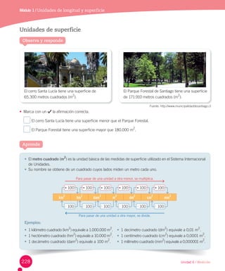Unidad 6 / Medición
Módulo 1 / Unidades de longitud y superficie
Aprende
Observa y responde
Unidades de superficie
•	 Marca	con	un	 	la	afirmación	correcta.
	El	cerro	Santa	Lucía	tiene	una	superficie	menor	que	el	Parque	Forestal.
	El	Parque	Forestal	tiene	una	superficie	mayor	que	180.000	m2
.
El	cerro	Santa	Lucía	tiene	una	superficie	de
65.300	metros	cuadrados	(m2
).
El	Parque	Forestal	de	Santiago	tiene	una	superficie	
de	171.910	metros	cuadrados	(m
2
).
Fuente:	http://www.municipalidaddesantiago.cl
•	 El	metro cuadrado	(m
2
)	es	la	unidad	básica	de	las	medidas	de	superficie	utilizado	en	el	Sistema	Internacional	
de	Unidades.
•	 Su	nombre	se	obtiene	de	un	cuadrado	cuyos	lados	miden	un	metro	cada	uno.
Ejemplos:
km
2
hm
2
dam
2
m
2
dm
2
cm
2
mm
2
•	100
:	100
•	100
:	100
•	100
:	100
•	100
:	100
•	100
:	100
•	100
:	100	
Para	pasar	de	una	unidad	a	otra	menor,	se	multiplica.
Para	pasar	de	una	unidad	a	otra	mayor,	se	divide.
•	 1	kilómetro	cuadrado	(km
2
)	equivale	a	1.000.000	m
2
.
•	 1	hectómetro	cuadrado	(hm
2
)	equivale	a	10.000	m
2
.
•	 1	decámetro	cuadrado	(dam
2
)	equivale	a	100	m
2
.		
•	 1	decímetro	cuadrado	(dm2
)	equivale	a	0,01	m
2
.
•	 1	centímetro	cuadrado	(cm2
)	equivale	a	0,0001	m
2
.
•	 1	milímetro	cuadrado	(mm
2
)	equivale	a	0,000001	m
2
.		
228
 