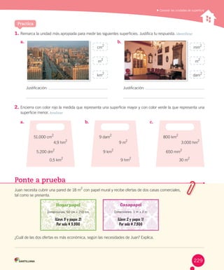 Practica
	Conocer las unidades de superficie
1.	Remarca	la	unidad	más	apropiada	para	medir	las	siguientes	superficies.	Justifica	tu	respuesta.	Identificar
2.	Encierra	con	color	rojo	la	medida	que	representa	una	superficie	mayor	y	con	color	verde	la	que	representa	una	
superficie	menor. Analizar
a.	 b.	
Justificación:	 Justificación:	
cm
2
mm
2
m
2
m
2
km2
dam2
a.	 b.	 c.	
51.000	cm2
4,9	hm
2
5.200	dm
2
0,5	km
2
9	dam2
9	m
2
9	km
2
9	hm
2
800	km2
3.000	hm
2
650	mm
2
30	m
2
Ponte a prueba
Juan	necesita	cubrir	una	pared	de	18	m2
	con	papel	mural	y	recibe	ofertas	de	dos	casas	comerciales,	
tal	como	se	presenta.
¿Cuál	de	las	dos	ofertas	es	más	económica,	según	las	necesidades	de	Juan?	Explica.
Dimensiones: 50 cm x 150 cm Dimensiones: 1 m x 3 m
229
 