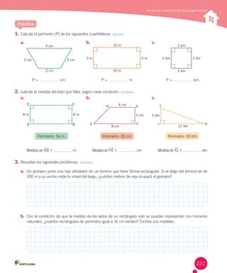 Practica
	Calcular el perímetro de figuras geométricas
1.	Calcula	el	perímetro	(P)	de	los	siguientes	cuadriláteros.	Aplicar
2.	Calcula	la	medida	del	lado	que	falta,	según	cada	condición.	Analizar
3.	Resuelve	los	siguientes	problemas.	Analizar
a.	 Un	granjero	pone	una	reja	alrededor	de	un	terreno	que	tiene	forma	rectangular.	Si	el	largo	del	terreno	es	de	
350	m	y	su	ancho	mide	la	mitad	del	largo,	¿cuántos	metros	de	reja	ocupará	el	granjero?
b.	 Con	la	condición	de	que	la	medida	de	los	lados	de	un	rectángulo	solo	se	puedan	representar	con	números	
naturales,	¿cuántos	rectángulos	de	perímetro	igual	a	16	cm	existen?	Escribe	sus	medidas.
a.	 b.	 c.	
a.	 b.	 c.	
					P	=	 	cm P	=	 	m P	=	 	km
3 cm 3 cm 3 m 3 m 2 km 2 km
2 km
2 km
4 cm
2 cm 10 m
10 m
Medida	de	AB		 	 	m Medida	de	HE		 	 	cm Medida	de	KL		 	 	dm
Perímetro:	56	m Perímetro:	20	cm Perímetro:	30	dm
3 cm 5 dm
12 dm
8 m 8 m
4 cm
8 cm
D C
H G
FE J K
L
BA
231
 
