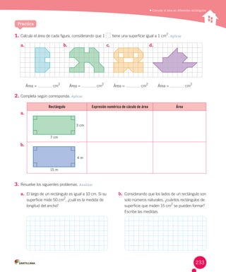 1.	Calcula	el	área	de	cada	figura,	considerando	que	1	 	tiene	una	superficie	igual	a	1	cm
2
.	Aplicar
2.	Completa	según	corresponda.	Aplicar
a.	
b.	
3.	Resuelve	los	siguientes	problemas.	Analizar
	Calcular el área en diferentes rectángulos
Practica
Rectángulo Expresión numérica de cáculo de área Área
a.	 El	largo	de	un	rectángulo	es	igual	a	10	cm.	Si	su	
superficie	mide	50	cm2
,	¿cuál	es	la	medida	de	
longitud	del	ancho?
b.	 Considerando	que	los	lados	de	un	rectángulo	son	
solo	números	naturales,	¿cuántos	rectángulos	de	
superficie	que	miden	15	cm2
	se	pueden	formar?
Escribe	las	medidas.
3 cm
7 cm
4 m
15 m
a.	 b.	 c.	 d.	 			
Área	=	 	cm2
Área	=	 	cm2
Área	=	 	cm2
Área	=	 	cm2
233
 