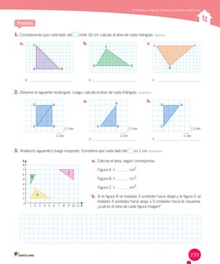 Practica
	Calcular el área de triángulos ocupando cuadrículas
a.	 b.	 c.	
	 	 	
8
7
6
5
4
3
2
1
1 2 3 4 5 6 7 8 9 10 11 X
0
Y
1.	Considerando	que	cada	lado	del	 	mide	10	cm,	calcula	el	área	de	cada	triángulo.	Aplicar
2.	Observa	el	siguiente	rectángulo.	Luego,	calcula	el	área	de	cada	triángulo.	Analizar
3.	Analiza	lo	siguiente	y	luego	responde.	Considera	que	cada	lado	del	 	es	1	cm. Analizar
a.	 b.	
	 	
1 cm
1 cm
1 cm
1 cm
C C
D
B
1 cm
1 cm
C
D
B
A A A
A
B
C
A
D E
B
C
F J I
H
a.	 Calcula	el	área,	según	corresponda.
Figura	A		 	 	cm2
Figura	B		 	 	cm
2
Figura	C		 	 	cm2
b.	 Si	la	figura	B	se	traslada	3	unidades	hacia	abajo	y	la	figura	C	se	
traslada	4	unidades	hacia	abajo	y	5	unidades	hacia	la	izquierda,	
¿cuál	es	el	área	de	cada	figura	imagen?
239
 