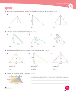 Practica
1.	Mide	con	una	regla	la	base	y	la	altura	de	cada	triángulo.	Luego,	calcula	su	área	(A).	Aplicar
2.	Calcula	el	área	(A)	de	los	siguientes	triángulos.	Aplicar
3.	A	partir	de	las	siguientes	figuras,	completa	con	la	medida	que	falta.	Analizar
4.	Observa	las	siguientes	figuras	y	responde.	Analizar
	Calcular el área de triángulos
a.	 b.	 c.	
a.	 b.	 c.	
a.	 b.	 c.	
¿Qué	triángulo	dibujado	tiene	un	área	mayor?	Justifica	tu	respuesta.
9 cm
D
E
F
A B
C
h
P L
M
h
A B
E D C
A	=	16	cm
2
h	=	
A	=	14	mm
2
m(DE)	=	
A	=	40	m
2
h	=	
8 cm
8 cm
25 cm
10 m
4 cm8 cm
8 cm
13 cm
A	=	 A	=	 A	=	
A	=	 A	=	 A	=	
3,5 cm
4 mm
241
 
