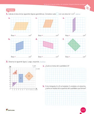 Calcular el área de rombos y de romboides utilizando diferentes estrategias
1.	Calcula	el	área	de	las	siguientes	figuras	geométricas.	Considera	cada	 	con	una	área	de	1	cm
2
.	Aplicar
2.	Observa	la	siguiente	figura.	Luego,	responde.	Analizar
Practica
a.	
b.	
c.	
d.	
e.	
f.	
Área		 	 	cm
2
Área		 	 	cm
2
Área		 	 	cm
2
Área		 	 	cm
2
Área		 	 	cm
2
Área		 	 	cm
2
10
9
8
7
6
5
4
3
2
1
1 2 3 4 5 6 7 8 9 10 11 12 X
0
Y
A
C
D
B
1 cm
1 cm
a.	 ¿Cuál	es	el	área	del	cuadrilátero	D?
b.	 Si	los	triángulos	A	y	B	se	trasladan	3	unidades	a	la	derecha,	
¿cuál	es	la	medida	de	la	superficie	del	cuadrilátero	que	forman?
243
 