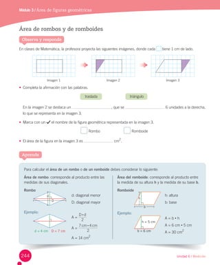 Unidad 6 / Medición
Módulo 3 / Área de figuras geométricas
Para	calcular	el	área de un rombo o	de un	romboide	debes	considerar	lo	siguiente:
Aprende
Observa y responde
Área de rombos y de romboides
En	clases	de	Matemática,	la	profesora	proyecta	las	siguientes	imágenes,	donde	cada	 	tiene	1	cm	de	lado.
•	 Completa	la	afirmación	con	las	palabras.	
traslada																														triángulo
En	la	imagen	2	se	destaca	un	 ,	que	se	 	6	unidades	a	la	derecha,	
lo	que	se	representa	en	la	imagen	3.
•	 Marca	con	un	 	el	nombre	de	la	figura	geométrica	representada	en	la	imagen	3.
	Rombo																						 	Romboide
•	 El	área	de	la	figura	en	la	imagen	3	es	 	cm
2
.
Área de rombo:	corresponde	al	producto	entre	las	
medidas	de	sus	diagonales.
Rombo
d:	diagonal	menor
D:	diagonal	mayor
Ejemplo:
A	=	
D d
2
:
A	=	
cm cm
2
7 4:
A	=	14	cm
2
Área del romboide:	corresponde	al	producto	entre	
la	medida	de	su	altura	h	y	la	medida	de	su	base	b.
Romboide
h:	altura
b:	base
Ejemplo:
A	=	b	•	h
A	=	6	cm	•	5	cm
A	=	30	cm2
Imagen	1 Imagen	2 Imagen	3
d = 4 cm D = 7 cm
h = 5 cm
b = 6 cm
d
h
D
b
244
 