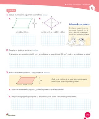 Practica
	Calcular el área de rombos y de romboides
1.	Calcula	el	área	de	los	siguientes	cuadriláteros.	Aplicar
2.	Resuelve	el	siguiente	problema.	Analizar
Si	la	base	de	un	romboide	mide	20	cm	y	la	medida	de	su	superficie	es	100	cm
2
,	¿cuál	es	la	medida	de	su	altura?
3.	Analiza	el	siguiente	problema	y	luego	responde.	Analizar
a.	 Antes	de	responder	la	pregunta,	¿qué	es	lo	primero	que	debes	calcular?
b.	 Responde	la	pregunta	y	comparte	tu	respuesta	con	las	de	tus	compañeras	y	compañeros.	
m(AB)	=	20	cm
¿Cuál	es	la	medida	de	la	superficie	que	se	puede	
cubrir	con	8	de	estos	paralelógramos?
A
D C
B
12 cm
A
D C
B
11 cm
A
a.	 b.	
H
m(EG)	=	15	m	y	m(FH)	=	10	m
F
GE
Educando en valores
El trabajo en equipo nos permite
comprender el punto de vista de
otros y desarrollar estrategias en
común para resolver un problema.
20 cm
245
 