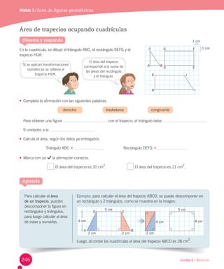Unidad 6 / Medición
Para	calcular	el	área
de un	trapecio,	puedes	
descomponer	la	figura	en	
rectángulos	y	triángulos,	
para	luego	calcular	el	área	
de	estas	y	sumarlas.
Aprende
Observa y responde
Área de trapecios ocupando cuadrículas
En	la	cuadrícula,	se	dibujó	el	triángulo	ABC,	el	rectángulo	DEFG	y	el	
trapecio	HIJK.
•	 Completa	la	afirmación	con	las	siguientes	palabras.
	 derecha	 trasladarse	 congruente
Para	obtener	una	figura	 	con	el	trapecio,	el	triángulo	debe	
9	unidades	a	la	 .
•	 Calcula	el	área,	según	los	datos	ya	entregados.
Triángulo	ABC		 	 																		Rectángulo	DEFG		 	
•	 Marca	con	un	 	la	afirmación	correcta.
	El	área	del	trapecio	es	20	cm
2
.																			 	El	área	del	trapecio	es	21	cm
2
.
Módulo 3 / Área de figuras geométricas
Si	se	aplican	transformaciones	
isométricas	se	obtiene	el	
trapecio	HIJK.
A B
D
G
K J
H I
E
FC
1 cm
1 cm
Ejemplo:	para	calcular	el	área	del	trapecio	ABCD,	se	puede	descomponer	en	
un	rectángulo	y	2	triángulos,	como	se	muestra	en	la	imagen.
Luego,	al	contar	las	cuadrículas	el	área	del	trapecio	ABCD	es	28	cm2
.
obtiene el
El	área	del	trapecio	
corresponde	a	la	suma	de	
las	áreas	del	rectángulo
y	el	triángulo.
rectángulo
246
4 cm
5 cm
2 cm
A B
CD
2 cm
5 cm
4 cm
2 cm
4 cm
 