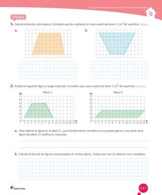 Practica
1.	Calcula	el	área	de	cada	trapecio.	Considera	que	los	cuadrados	en	cada	cuadrícula	tienen	1	cm
2
	de	superficie.	Aplicar
2.	Analiza	la	siguiente	figura	y	luego	responde.	Considera	que	cada	cuadrícula	tiene	1	cm
2
	de	superficie.	Analizar
a.	 Para	obtener	la	figura	en	el	plano	2,	¿qué	transformación	isométrica	se	le	puede	aplicar	a	una	parte	de	la	
figura	del	plano	1?	Justifica	tu	respuesta.
b.	 Calcula	el	área	de	las	figuras	representadas	en	ambos	planos.	Explica	por	qué	se	obtienen	esos	resultados.
	Calcular el área de trapecios utilizando diferentes estrategias
a.	 b.	
7
6
5
4
3
2
1
1 2 3 4 5 6 7 8 9 10 11 12 13 14 15 X
0
Y Plano	1
7
6
5
4
3
2
1
1 2 3 4 5 6 7 8 9 10 11 12 13 14 15 X
0
Y Plano	2
247
 