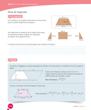 Unidad 6 / Medición
Si	se	tiene	un	trapecio,	se	puede	representar	otro	idéntico	a	él,	para	formar	un	romboide,	tal	como	muestra	la	
figura:
El	área	del	romboide	se	calcula	como:	(B	+	b)	•	h.
Luego,	el	área	de	cada	uno	de	los	trapecios	es	igual	a	la	
mitad	del	área	del	romboide,	es	decir:
Área del trapecio	=	
( )B b h
2
:+
Ejemplo:	al	calcular	el	área	del	trapecio,	se	tiene	que:
Aprende
Área de trapecios
En	una	fábrica,	se	necesita	confeccionar	una	mesa,	para
que	su	cubierta	tenga	forma	de	trapecio.	
Para	determinar	la	superficie	de	la	cubierta	de	la	mesa,	
se	puede	descomponer	la	figura	que	representa		 	 	 	 	 	 	 	 	 	
la	cubierta,	de	la	siguiente	forma.
•	 Calcula	el	área	de	cada	una	de	las	figuras	que	componen	el	trapecio.
Lee y responde
Módulo 3 / Área de figuras geométricas
11 cm
60 cm
11 cm
60 cm
68 cm
60 cm
68 cm
90 cm
60 cm
3 cm
15 cm
A B
CD 7 cm
Área	del	trapecio	=	
( )
2
15 37 :+
	cm
2
	=	
2
2 32 :
	cm
2
	=	
2
66
	cm
2
	=	33	cm
2
h
Bb
B b
248
 