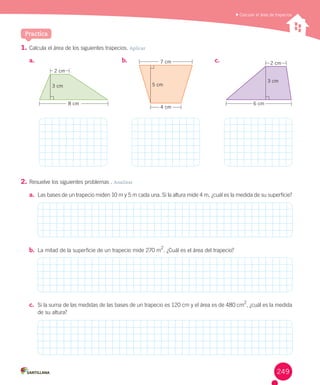 Practica
	Calcular el área de trapecios
1.	Calcula	el	área	de	los	siguientes	trapecios.	Aplicar
2.	Resuelve	los	siguientes	problemas	.	Analizar
a.	 Las	bases	de	un	trapecio	miden	10	m	y	5	m	cada	una.	Si	la	altura	mide	4	m,	¿cuál	es	la	medida	de	su	superficie?
b.	 La	mitad	de	la	superficie	de	un	trapecio	mide	270	m
2
.	¿Cuál	es	el	área	del	trapecio?
c.	 Si	la	suma	de	las	medidas	de	las	bases	de	un	trapecio	es	120	cm	y	el	área	es	de	480	cm
2
,	¿cuál	es	la	medida	
de	su	altura?
a.	 b.	 c.	
6 cm
2 cm
3 cm
4 cm
7 cm
5 cm
8 cm
2 cm
3 cm
249
 