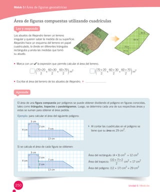 Unidad 6 / Medición
Módulo 3 / Área de figuras geométricas
Área de figuras compuestas utilizando cuadrículas
Los	abuelos	de	Alejandro	tienen	un	terreno	
irregular	y	quieren	saber	la	medida	de	su	superficie.
Alejandro	hace	un	esquema	del	terreno	en	papel	
cuadriculado,	lo	divide	en	diferentes	triángulos	
rectángulos	y	anota	las	medidas	que	tomó	
su	abuelo.
•	 Marca	con	un	 	la	expresión	que	permite	calcular	el	área	del	terreno.
	
2
70 20
2
60 30
2
60 70: : :
+ +d n	m
2
																					 	
2
70 20
2
60 30
2
60 70+
+
+
+
+
f p	m
2
•	 Escribe	el	área	del	terreno	de	los	abuelos	de	Alejandro.		 		
Lee y responde
20 m
30 m
60 m
70 m
El	área	de	una	figura compuesta	por	polígonos	se	puede	obtener	dividiendo	el	polígono	en	figuras	conocidas,	
tales	como	triángulos, trapecios o paralelógramos.	Luego,	se	determina	cada	una	de	sus	respectivas	áreas	y	
estas	se	suman	para	obtener	el	área	pedida.
Ejemplo:	para	calcular	el	área	del	siguiente	polígono:
		Al	contar	las	cuadrículas	en	el	polígono	se		
			tiene	que	su	área	es	29	cm2
.
Si	se	calcula	el	área	de	cada	figura	se	obtienen:
Área	del	rectángulo:	(4	•	3)	cm
2
		=	12	cm
2
Área	del	trapecio:	
( )
2
10 7 2:+
	cm
2
	=	17	cm
2
Área	del	polígono:	(12	+	17)	cm
2
	=	29	cm
2
Aprende
3 cm
2 cm
4 cm 7 cm
13 cm
3 cm
2 cm
4 cm 7 cm
13 cm
2 cm
250
 
