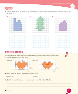 Practica
	Calcular el área de figuras compuestas
1.	Calcula	el	área	de	las	siguientes	figuras.	Considera	que	cada	cuadrado	que	compone	la	cuadrícula	tiene	un	área	
de	1	cm2
.	Aplicar
a.	 b.	 c.	
Ponte a prueba
Se	necesita	estimar	el	área	que	se	muestra	y	para	ello	se	presentan	2	opciones,	en	las	cuales	
se	limita	la	figura	por	dentro	y	por	fuera.
•	 Estima	el	área	de	la	figura	representada	en	cada	opción.
Opción	1		 	 																								Opción	2		 	
•	 ¿Cuál	de	las	dos	estimaciones	es	más	cercana	al	área	real	de	la	figura?	Explica.
1 m
1 m
1 m
1 m
Opción	1	 Opción	2
251
 