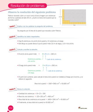 Resolución	de	problemas
Observa la resolución del siguiente problema
Patricio	necesita	cubrir	un	muro	como	el	de	la	imagen	con	cerámicas	
de	forma	cuadrada	de	lado	20	cm.	¿Cuál	es	el	área	de	la	pared	que	se	
necesita	cubrir?
PASO 1 Explica con tus palabras la pregunta del problema.
Se	pregunta	por	el	área	de	la	pared	que	necesita	cubrir	Patricio.
PASO 2 Identifica los datos importantes.
•	Hay	8	cerámicas	a	lo	ancho	de	la	pared	y	13	cerámicas	a	lo	largo.
•	Del	dibujo	se	puede	deducir	que	la	pared	mide	2,6	m	de	largo	y	1,6	m	de	ancho.
PASO 3 Calcula y escribe la solución.
•	El	ancho	de	la	pared	mide	 						8	•	20	cm	=	160	cm
•	El	largo	de	la	pared	mide	 						13	•	20	cm	=	260	cm
•	A	partir	de	lo	anterior,	para	calcular	el	área	de	la	pared	se	multiplica	el	largo	por	el	ancho,	y	se					
obtiene	lo	siguiente:
Área	de	la	pared		 		(160	•	260)	cm
2
	=	41.600	cm
2
PASO 4 Revisa la solución.
•	Cantidad	de	cerámicas	 		8	•	13	=	104	
•	Área	de	una	cerámica	 		(20	•	20)	cm
2
	=	400	cm
2
•	Área	total	de	las	cerámicas	en	la	pared		 		(400	•	104)	cm
2
	=	41.600	cm
2
•	Finalmente,	el	área	total	de	la	pared	es	41.600	cm
2
.
Cerámicas	puestas,	
a	lo	ancho.
Cerámicas	puestas,	
a	lo	largo.
Lado	de	la	cerámica.
Lado	de	la	cerámica.
252
ancho
largo
 