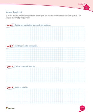 Unidad 6
Ahora hazlo tú
Si	el	área	de	un	cuadrado	corresponde	a	la	tercera	parte	del	área	de	un	romboide	de	base	9	cm	y	altura	3	cm,	
¿cuál	es	el	perímetro	del	cuadrado?
Identifica los datos importantes.
PASO 2
Explica con tus palabras la pregunta del problema.PASO 1
PASO 4 Revisa la solución.
Calcula y escribe la solución.
PASO 3
253
 