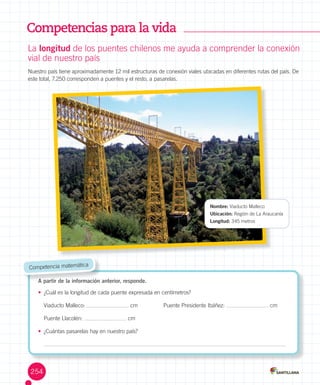 Competencias para la vida
La	longitud	de	los	puentes	chilenos	me	ayuda	a	comprender	la	conexión
vial	de	nuestro	país
Nuestro	país	tiene	aproximadamente	12	mil	estructuras	de	conexión	viales	ubicadas	en	diferentes	rutas	del	país.	De	
este	total,	7.250	corresponden	a	puentes	y	el	resto,	a	pasarelas.
A partir de la información anterior, responde.
•	 ¿Cuál	es	la	longitud	de	cada	puente	expresada	en	centímetros?
Viaducto	Malleco:	 	cm	 Puente	Presidente	Ibáñez:	 	cm		
Puente	Llacolén:	 	cm
•	 ¿Cuántas	pasarelas	hay	en	nuestro	país?
A partir de la información anterior, responde.
	Competencia	matemática
Nombre:	Viaducto	Malleco
Ubicación:	Región	de	La	Araucanía
Longitud:	345	metros	
254
 