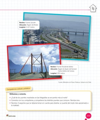 Fuente:	Ministerio	de	Obras	Públicas,	Gobierno	de	Chile.
Reflexiona y comenta.
•	 ¿Cuál	de	los	puentes	mostrados	en	las	fotografías	se	encuentra	más	al	norte?
•	 Comenta	con	tus	compañeras	y	compañeros	los	distintos	puentes	que	conocen.	Nombra	tres.
•	 Nombra	3	aspectos	que	se	debería	tomar	en	cuenta	para	diseñar	un	puente	del	modo	más	aproximado	a	
la	realidad.
Reflexiona y comenta.
	Competencia	cultural	y	artística
Nombre:	Puente	Presidente	Ibáñez
Ubicación:	Región	de	Aysén	del	General																							
																								Carlos	Ibáñez	del	Campo
Longitud:	200	metros.
Nombre:	Puente	Llacolén
Ubicación:	Región	del	Biobío	
Longitud: 2.157	metros
255
 