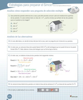 Estrategias	para	preparar	el	Simce
256
Analiza cómo responder una pregunta de selección múltiple
	 MR
Simce	es	marca	registrada	del	Ministerio	de	Educación.
	Por	lo	tanto,	la	alternativa	C	es	la	correcta. 1. A B D
A.	En	esta	alternativa,	se	calculó	el	área	del	piso	de	la	casa,	pero	se	pregunta	por	el	área	de	sus	paredes.
B.	En	este	caso,	se	calcula	el	área	de	la	pared	lateral	(103	m2
)	y	del	rectángulo	que	se	puede	formar	en	la	pared
frontal	(39	m2
).	Falta	obtener	el	área	del	triángulo	que	se	forma	bajo	el	techo.
D.	Se	calcula	el	área	total	de	las	paredes	sin	restar	el	área	de	las	ventanas	(2	m
2
)	y	el área	de	las	puertas	(3	m
2
).
C.	En	este	caso,	se	obtiene	el	área	de	las	paredes	de	la	siguiente	manera:
Pared A		 		((6	•	7)	–	3) m
2
	=	39	m
2
Pared B		
2
6 4:
f p	m
2	
=	12	m
2
Pared C		 		((15	•	7)	–	2	•	1)	m
2
	=	103 m
2
Área total		 		(39	+	12	+	103)	m
2
	= 154	m
2
Análisis de las alternativas
1. Sara	pintará	las	paredes	externas	de	su	casa	y	para	ello	necesita	conocer	cuál	es	la	medida	de	la	superficie
de	las	paredes.	Si	cada	ventana	tiene	un	área	de	1	m
2
,	¿cuál	es	el	área	que	pintará	de	las	dos	paredes
que	se	muestran	en	la	imagen?
A.			 90	m
2
B.			142	m
2
C.	154	m
2
D.	159	m
2
Área de la puerta
Área total de la pared
Área de las ventanas
Área total de la pared
C
11 m
11 m
6 m
6 m
15 m
15 m
7 m
7 m
5 m
5 m
1 m
1 m
3 m
3 m
A
B
12 m2
39 m
2
103 m
2
C
256
 