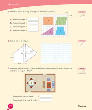 ¿Qué aprendiste?
258
puntos
4
puntos
2
puntos
2
4.	Determina	el	área	de	las	siguientes	figuras,	utilizando	la	cuadrícula.
a.	 Área	de	la	figura	A	 		 			 	 	 	
b.	 Área	de	la	figura	B	 		 		 	 	 	
c.	 Área	de	la	figura	C	 		 	
d.	 Área	de	la	figura	D	 		
5.	Calcula	el	área	de	la	figura.
6.	Observa	el	plano	de	una	casa	y	calcula	el	área	de	cada	elemento	según	corresponde.	Considera	
cada	área	de	 	igual	a	40	cm
2
.
Área	estimada	del	sofá	grande.	 		
Área	estimada	de	la	mesa	de	centro.	 		
A
B
D
C
1 cm
1 cm
4 cm
4 cm
6 cm
3 cm
258
 