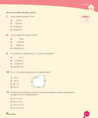 Unidad 6
puntos
5
Marca con una la alternativa correcta.
7.	 ¿A	qué	medida	equivalen	15	km?
A.			 150	hm
B.	 		 1.500	dm
C.			15.000	dam
D.			150.000	cm
8.	 ¿A	qué	medida	no	equivalen	34	dam?
A.			 340	m
B.	 		 3.400	dm
C.			 34.000	cm
D.	3.400.000	mm
9.	 Si	un	lado	de	un	cuadrado	mide	1	m,	¿cuál	es	su	superficie?
A.			 10	m
2
B.	 		 10.000	cm
2
C.			 10.000	dm
2
D.			100.000	mm
2
10.	 Si	a	=	7	cm,	¿cuál	es	el	perímetro	de	la	siguiente	figura?
A.			32	cm
B.	 		34	cm
C.			222 	cm
D.			22 4	cm
11.	 Si	el	área	de	un	rectángulo	es	24	cm2
,	¿cuáles	de	las	siguientes	medidas	corresponden	a	
su	largo	y	su	ancho,	respectivamente?
A.	6	cm	y	4	cm.
B.	 4	cm	y	3	cm.
C.	20	cm	y	4	cm.
D.	12	cm	y	12	cm.
8a
8a
6a
4a
259
 