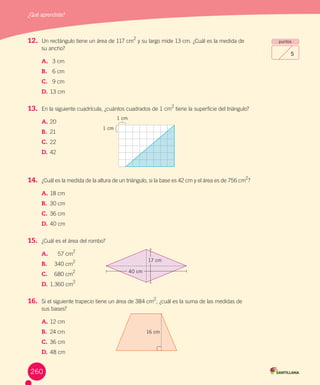 ¿Qué aprendiste?
260
puntos
5
12.	 Un	rectángulo	tiene	un	área	de	117	cm
2
	y	su	largo	mide	13	cm.	¿Cuál	es	la	medida	de	
su	ancho?
A.			 3	cm
B.	 		 6	cm
C.			 9	cm
D.			13	cm
13.	 En	la	siguiente	cuadrícula,	¿cuántos	cuadrados	de	1	cm2
	tiene	la	superficie	del	triángulo?
A.	20	
B.	 21	
C.	22	
D.	42		
14.	 ¿Cuál	es	la	medida	de	la	altura	de	un	triángulo,	si	la	base	es	42	cm	y	el	área	es	de	756	cm
2
?
A.	18	cm
B.	 30	cm
C.	36	cm
D.	40	cm
15.	 ¿Cuál	es	el	área	del	rombo?
A.			 57	cm
2
B.	 		 340	cm
2
C.			 680	cm
2
D.			1.360	cm
2
16.	 Si	el	siguiente	trapecio	tiene	un	área	de	384	cm
2
,	¿cuál	es	la	suma	de	las	medidas	de	
sus	bases?
A.	12	cm
B.	 24	cm
C.	36	cm
D.	48	cm
16 cm
1 cm
1 cm
40 cm
17 cm
260
 