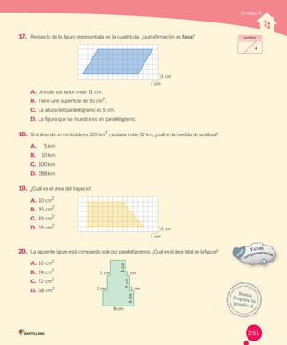 Unidad 6
puntos
4
17. Respecto	de	la	figura	representada	en	la	cuadrícula,	¿qué	afirmación	es	falsa?
A.	Uno	de	sus	lados	mide	11	cm.
B.	 Tiene	una	superficie	de	50	cm
2
.
C.	La	altura	del	paralelógramo	es	5	cm.
D.	La	figura	que	se	muestra	es	un	paralelógramo.
18. Si	el	área	de	un	romboide	es	320	km
2
	y	su	base	mide	32	km,	¿cuál	es	la	medida	de	su	altura?
A.			 5	km
B.	 		 10	km
C.			100	km
D.			288	km
19. ¿Cuál	es	el	área	del	trapecio?
A.			10	cm
2
B.	 		35	cm
2
C.			45	cm
2
D.	55	cm
2
20. La	siguiente	figura	está	compuesta	solo	por	paralelógramos.	¿Cuál	es	el	área	total	de	la	figura?
A.	16	cm
2
B.	 24	cm
2
C.	72	cm
2
D.	68	cm2
1 cm
1 cm
1 cm
1 cm
8 cm
1 cm
1 cm
1 cm
1 cm
4cm
4cm
4cm
Busca
Prepara	laprueba	6
261
 