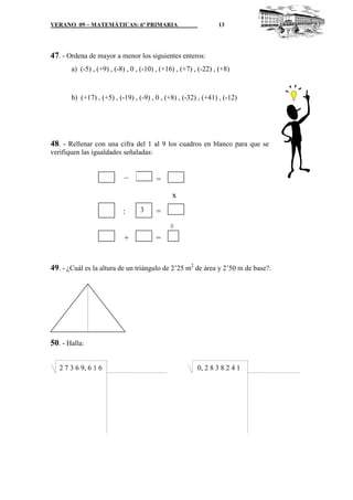 VERANO 09 – MATEMÁTICAS: 6º PRIMARIA

13

47. - Ordena de mayor a menor los siguientes enteros:
a) (-5) , (+9) , (-8) , 0 , (-10) , (+16) , (+7) , (-22) , (+8)

b) (+17) , (+5) , (-19) , (-9) , 0 , (+8) , (-32) , (+41) , (-12)

48. - Rellenar con una cifra del 1 al 9 los cuadros en blanco para que se
verifiquen las igualdades señaladas:

_

=
x
3

=
=

:
+

=

49. - ¿Cuál es la altura de un triángulo de 2’25 m2 de área y 2’50 m de base?.

50. - Halla:
2 7 3 6 9, 6 1 6

0, 2 8 3 8 2 4 1

 
