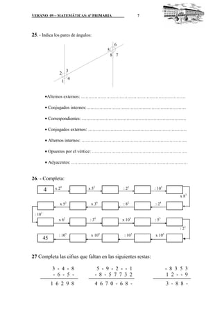 VERANO 09 – MATEMÁTICAS: 6º PRIMARIA

7

25. - Indica los pares de ángulos:
6
5
8 7

3

2
1

4

•Alternos externos: …………………………………………………………….
• Conjugados internos: …………………………………………………………
• Correspondientes: …………………………………………………………….
• Conjugados externos: …………………………………………………………
• Alternos internos: ……………………………………………………………..
• Opuestos por el vértice: ……………………………………………………….
• Adyacentes: ……………………………………………………………………

26. - Completa:

4

x 24

x 52

: 22

: 102
x 83

x 52

x 34

: 82

: 24

x 62

: 34

x 103

: 53

: 101
: 25

45

: 103

x 104

: 103

x 102

27 Completa las cifras que faltan en las siguientes restas:
3 - 4 - 8
- 6 - 5 -

5 - 9 - 2 - - 1
- 8 - 5 7 7 3 2

- 8 3 5 3
1 2 - - 9

1 6 2 9 8

4 6 7 0 - 6 8 -

3 - 8 8 -

 