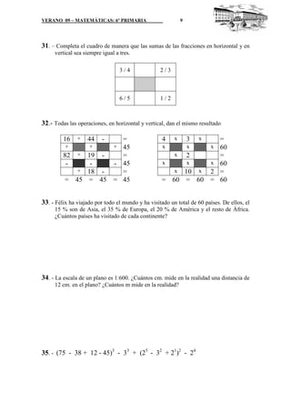 VERANO 09 – MATEMÁTICAS: 6º PRIMARIA

9

31. – Completa el cuadro de manera que las sumas de las fracciones en horizontal y en
vertical sea siempre igual a tres.
3/4

2/3

6/5

1/2

32.- Todas las operaciones, en horizontal y vertical, dan el mismo resultado
16

+

44

-

=
+
+
+ 45
82 + 19 =
- 45
+ 18 =
= 45 = 45 = 45

4

x

x

=
60
x
2
=
x
x
x 60
x 10 x
2 =
= 60 = 60 = 60
x

3
x

x

33. - Félix ha viajado por todo el mundo y ha visitado un total de 60 países. De ellos, el
15 % son de Asia, el 35 % de Europa, el 20 % de América y el resto de África.
¿Cuántos países ha visitado de cada continente?

34. - La escala de un plano es 1:600. ¿Cuántos cm. mide en la realidad una distancia de
12 cm. en el plano? ¿Cuántos m mide en la realidad?

35. - (75 - 38 + 12 - 45)3 - 33 + (25 - 32 + 21)2 - 24

 