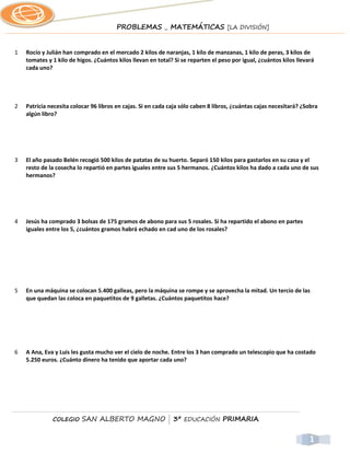 PROBLEMAS _ MATEMÁTICAS [LA DIVISIÓN]


1   Rocío y Julián han comprado en el mercado 2 kilos de naranjas, 1 kilo de manzanas, 1 kilo de peras, 3 kilos de
    tomates y 1 kilo de higos. ¿Cuántos kilos llevan en total? Si se reparten el peso por igual, ¿cuántos kilos llevará
    cada uno?




2   Patricia necesita colocar 96 libros en cajas. Si en cada caja sólo caben 8 libros, ¿cuántas cajas necesitará? ¿Sobra
    algún libro?




3   El año pasado Belén recogió 500 kilos de patatas de su huerto. Separó 150 kilos para gastarlos en su casa y el
    resto de la cosecha lo repartió en partes iguales entre sus 5 hermanos. ¿Cuántos kilos ha dado a cada uno de sus
    hermanos?




4   Jesús ha comprado 3 bolsas de 175 gramos de abono para sus 5 rosales. Si ha repartido el abono en partes
    iguales entre los 5, ¿cuántos gramos habrá echado en cad uno de los rosales?




5   En una máquina se colocan 5.400 galleas, pero la máquina se rompe y se aprovecha la mitad. Un tercio de las
    que quedan las coloca en paquetitos de 9 galletas. ¿Cuántos paquetitos hace?




6   A Ana, Eva y Luis les gusta mucho ver el cielo de noche. Entre los 3 han comprado un telescopio que ha costado
    5.250 euros. ¿Cuánto dinero ha tenido que aportar cada uno?




              COLEGIO     SAN ALBERTO MAGNO | 3º EDUCACIÓN PRIMARIA


                                                                                                                     1
 