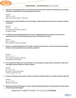 PROBLEMAS _ MATEMÁTICAS [LA DIVISIÓN]

6   A Ana, Eva y Luis les gusta mucho ver el cielo de noche. Entre los 3 han comprado un telescopio que ha costado
    5.250 euros. ¿Cuánto dinero ha tenido que aportar cada uno?

    Solución:
    5.250 : 3 = 1.750
    Cada uno tiene que aportar 1.750 euros.

7   Pedro tiene que repartir 28 tebeos entre sus 9 amigos. ¿Cuántos tebeos les tiene que dar a cada uno? ¿Cuántos
    le sobrarán?

    Solución:
    28 : 9 = 3      R=1
    Les tiene que dar 3 tebeos a cada uno.
    Le sobrará 1 tebeo.

8   Un vehículo ha recorrido 366 kilómetros en 3 horas. ¿Cuántos kilómetros ha recorrido en una hora? ¿Ha
    superado el límite de velocidad permitido, que está en 120 kilómetros por hora?

    Solución:
    366 : 3 = 122 km.
    Sí ha superado el límite de velocidad.

9   Antonio va a repartir 45 pasteles entre 7 amigos. ¿Cuántos les tiene que dar a cada uno para que todos tengan
    el mismo número de pasteles? ¿Cun cuántos se quedará él?



    Solución:
    45 : 7 = 6 R = 3
    Tiene que dar 6 pasteles a cada uno.
    Él se quedará con 3 pasteles.

10 En el comedor del colegio van a comer 65 niños en 7 mesas iguales. ¿Cuántos niños se sentarán en cada mesa?
   ¿Hay algún niño que se quede sin mesa? ¿Cuántos?

    Solución:
    65 : 7 = 9 R = 2
    Se sientan 9 niños en cada mesa.
    2 niños se quedan sin mesa.

11 Tenemos 14 pimientos que queremos repartir en botes de 5 pimientos cada uno. ¿Cuántos pimientos sobrarán?

    Solución:
    14 : 5 = 2 R = 4
    Sobrarán 4 pimientos.

12 Mario quiere repartir 30 lechugas en 5 cajas. ¿Cuántas lechugas debe poner en cada caja para que todas tengan
   el mismo número de lechugas?

              COLEGIO     SAN ALBERTO MAGNO | 3º EDUCACIÓN PRIMARIA


                                                                                                               2
 